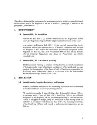 3
These Procedures shall be implemented in a manner consistent with the responsibilities of
the Prosecutor and of the Registrar as set out in article 42, paragraph 2, and article 43
paragraph 1, of the Statute.
1. RESPONSIBILITY
1.1 Responsibility for Acquisition
Pursuant to Rule 110.13 (a) of the Financial Rules and Regulations of the
Court, the Registrar is responsible for all procurement functions of the Court.
In accordance to Financial Rule 110.13 (a), the over-all responsibility for the
acquisition and the procurement process of supplies, equipment and services
are delegated to the Chief of the Procurement Section duly designated by the
Registrar. To this end, the Chief Procurement Officer shall ensure that the
relevant Financial Regulations and Rules on Procurement are strictly
complied with.
1.2 Responsibility for Procurement planning
The Procurement planning is essential for the effective and timely solicitation
of bids, proposals, award of contracts and delivery of the goods and services
required for the operations of the Court. Chiefs of Section are responsible for
developing their procurement plans in cooperation with the Procurement
Section and the budget officers of the Court.
2. REQUISITION
2.1 Requisitions for Supplies, Equipment and Services
Supplies, equipment and services are ordered by requisitions which are raised
by the Section Chiefs and/or requisitioning officers.
All requisitions must be first certified by a duly designated Certifying Officer,
as provided under Financial Rule 110.3. Certifying Officers are officials
designated by the Registrar for the account(s) pertaining to a section or sub-
section of an approved budget, or by the Prosecutor in areas falling under his
authority, in accordance with Financial Rule 110.4. The main responsibilities
of the Certifying Officers with regard to authorizing the requisitions are as
follows:
 