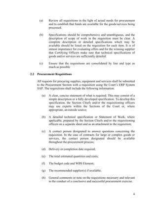 4
(a) Review all requisitions in the light of actual needs for procurement
and to establish that funds are available for the goods/services being
processed.
(b) Specifications should be comprehensive and unambiguous, and the
description of scope of work in the requisition must be clear. A
complete description or detailed specifications which may be
available should be listed on the requisition for each item. It is of
utmost importance for evaluating offers and for the winning supplier
that Certifying Officers make sure that technical specifications of
goods and/or services are sufficiently detailed.
(c) Ensure that the requisitions are consolidated by line and type as
much as possible
2.2 Procurement Requisitions
All requests for procuring supplies, equipment and services shall be submitted
to the Procurement Section with a requisition using the Court’s ERP System
SAP. The requisitions shall include the following information:
(a) A clear, concise statement of what is required. This may consist of a
simple description or a fully developed specification. To develop this
specification, the Section Chiefs and/or the requisitioning officers
may use experts within the Sections of the Court or, where
appropriate, an outside source;
(b) A detailed technical specification or Statement of Work, where
applicable, prepared by the Section Chiefs and/or the requisitioning
officers on a separate sheet and as an attachment to the requisition;
(c) A contact person designated to answer questions concerning the
requisition. In the case of contracts for large or complex goods or
services, the contact person designated should be available
throughout the procurement process;
(d) Delivery or completion date required;
(e) The total estimated quantities and costs;
(f) The budget code and WBS Element;
(g) The recommended supplier(s) if available;
(h) General comments or note on the requisitions necessary and relevant
to the conduct of a conclusive and successful procurement exercise.
 