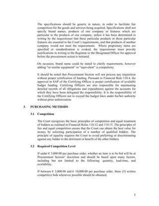 5
The specifications should be generic in nature, in order to facilitate fair
competition for the goods and services being acquired. Specifications shall not
specify brand names, products of one company or features which are
particular to the products of one company, unless it has been determined in
writing by the requisitioner that these particular products or those particular
features are essential to the Court’s requirements, and that products of another
company would not meet the requirements. Where proprietary items are
specified or standardization is evoked, the requisitioner must provide
justifications in writing to the Registrar or the Designated Officer for approval
before the procurement action is initiated.
On occasion, brand name could be stated to clarify requirements, however
adding “or similar equipment” or “equivalent” is compulsory.
It should be noted that Procurement Section will not process any requisition
without proper certification of funding. Pursuant to Financial Rule 110.4, the
approval in SAP of the Certifying Officer is proper certification of available
budget funding. Certifying Officers are also responsible for maintaining
detailed records of all obligations and expenditures against the accounts for
which they have been delegated the responsibility. It is the responsibility of
the Certifying Officers not to exceed the budget lines under his/her authority
without prior authorization.
3. PURCHASING METHODS
3.1 Competition
The Court recognizes the basic principles of competition and equal treatment
of bidders as outlined in Financial Rules 110.12 and 110.15. The principles of
fair and equal competition ensure that the Court can obtain the best value for
money by soliciting participation of a number of qualified bidders. The
principle of equality requires the Court to avoid preferring or discriminating
against any bidder to the detriment or benefit of the other bidders.
3.2 Required Competition Level
If under € 3,000.00 per purchase order, whether an item is to be bid will be at
Procurement Section’ discretion and should be based upon many factors,
including but not limited to the following: quantity, lead-time, and
availability.
If between € 3,000.00 and € 10,000.00 per purchase order, three (3) written
competitive bids whenever possible should be obtained.
 