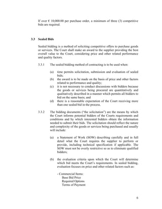 6
If over € 10,000.00 per purchase order, a minimum of three (3) competitive
bids are required.
3.3 Sealed Bids
Sealed bidding is a method of soliciting competitive offers to purchase goods
or services. The Court shall make an award to the supplier providing the best
overall value to the Court, considering price and other related performance
and quality factors.
3.3.1 The sealed bidding method of contracting is to be used when:
(a) time permits solicitation, submission and evaluation of sealed
bids;
(b) the award is to be made on the basis of price and other factors
related to performance and quality;
(c) it is not necessary to conduct discussions with bidders because
the goods or services being procured are quantitatively and
qualitatively described in a manner which permits all bidders to
bid on the same basis; and
(d) there is a reasonable expectation of the Court receiving more
than one sealed bid in the process.
3.3.2 The bidding documents (“the solicitation”) are the means by which
the Court informs potential bidders of the Courts requirements and
conditions and by which interested bidders obtain the information
needed to submit their bids. The solicitation should reflect the nature
and complexity of the goods or services being purchased and usually
will include:
(a) a Statement of Work (SOW) describing carefully and in full
detail what the Court requires the supplier to perform or
provide, including technical specification if applicable. The
SOW must not be overly restrictive so as to eliminate qualified
bidders;
(b) the evaluation criteria upon which the Court will determine
which bid meets the Court’s requirements. In sealed bidding,
evaluation focuses on price and other related factors such as:
- Commercial Items:
Base Bid Price
Required Options
Terms of Payment
 