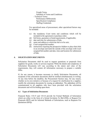 7
Freight Terms
Schedule of Terms and Conditions
- Technical Terms:
Performance Differentials
Specification Compliance
Staffing Credentials
For specialized areas of procurement, other specialized factors may
be included:
(c) the mandatory Court terms and conditions which will be
included in the agreement or purchase order;
(d) bid forms, guarantee or bond requirements, if applicable;
(e) date and time for submissions of bids;
(f) name and address to which the bid is to be sent;
(g) Court assigned bid number;
(h) instructions requiring the prospective bidders to place their bids
in an envelope and mark the outside of the envelope with Court
assigned bid number and date, time and location for submission
of bids.
4. SOLICITATION DOCUMENTS
Solicitation Documents shall be used to request quotations or proposals from
suppliers for goods, works or services required. While the details and complexity of
Solicitation Documents will vary according to the nature and value of the
requirements, they will contain all information necessary to prepare a suitable
Offer.
If, for any reason, it becomes necessary to clarify Solicitation Documents, all
recipients of the solicitation documents shall be notified simultaneously in writing.
At any time before the deadline, the Procurement Section may, for any reason,
whether on its own initiative or because of a request for clarification by a supplier,
modify the solicitation documents by issuing an addendum. The addendum will be
communicated to all suppliers who have been provided with the solicitation
documents and will be binding upon them.
4.1 Types of Solicitation Documents
Financial Rules 110.15 and 110.16 provide for Formal Methods of Solicitation
which are either in the form of a formal Invitation To Bid (ITB), or Request For
Proposals (RFP) and for Informal Methods of Solicitations, such as Requests For
Quotations (RFQ).
 