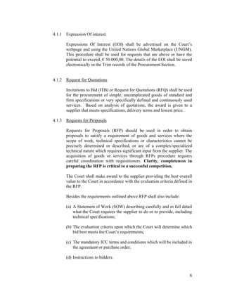 8
4.1.1 Expression Of interest
Expressions Of Interest (EOI) shall be advertised on the Court’s
webpage and using the United Nations Global Marketplace (UNGM).
This procedure shall be used for requests that are above or have the
potential to exceed, € 50.000,00. The details of the EOI shall be saved
electronically in the Trim records of the Procurement Section.
4.1.2 Request for Quotations
Invitations to Bid (ITB) or Request for Quotations (RFQ) shall be used
for the procurement of simple, uncomplicated goods of standard and
firm specifications or very specifically defined and continuously used
services. Based on analysis of quotations, the award is given to a
supplier that meets specifications, delivery terms and lowest price.
4.1.3 Requests for Proposals
Requests for Proposals (RFP) should be used in order to obtain
proposals to satisfy a requirement of goods and services where the
scope of work, technical specifications or characteristics cannot be
precisely determined or described, or are of a complex/specialized
technical nature which requires significant input from the supplier. The
acquisition of goods or services through RFPs procedure requires
careful coordination with requisitioners. Clarity, completeness in
preparing the RFP is critical to a successful competition.
The Court shall make award to the supplier providing the best overall
value to the Court in accordance with the evaluation criteria defined in
the RFP.
Besides the requirements outlined above RFP shall also include:
(a) A Statement of Work (SOW) describing carefully and in full detail
what the Court requires the supplier to do or to provide, including
technical specifications;
(b) The evaluation criteria upon which the Court will determine which
bid best meets the Court’s requirements;
(c) The mandatory ICC terms and conditions which will be included in
the agreement or purchase order;
(d) Instructions to bidders.
 