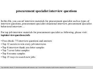 procurement specialist interview questions 
In this file, you can ref interview materials for procurement specialist such as types of 
interview questions, procurement specialist situational interview, procurement specialist 
behavioral interview… 
For top job interview materials for procurement specialist as following, please visit: 
topinterviewquestions.info 
• Free ebook: 75 interview questions and answers 
• Top 12 secrets to win every job interviews 
• Top 8 interview thank you letter samples 
• Top 7 cover letter samples 
• Top 8 resume samples 
• Top 15 ways to search new jobs 
Top materials: ebook: 75 interview questions with answers, top 7 cover letter samples, top 8 resume samples. Free pdf download 
 