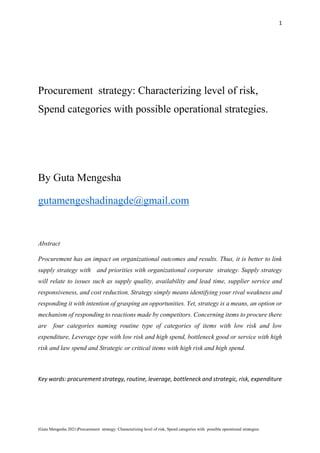 1
(Guta Mengesha 2021)Procurement strategy: Characterizing level of risk, Spend categories with possible operational strategies.
Procurement strategy: Characterizing level of risk,
Spend categories with possible operational strategies.
By Guta Mengesha
gutamengeshadinagde@gmail.com
Abstract
Procurement has an impact on organizational outcomes and results. Thus, it is better to link
supply strategy with and priorities with organizational corporate strategy. Supply strategy
will relate to issues such as supply quality, availability and lead time, supplier service and
responsiveness, and cost reduction. Strategy simply means identifying your rival weakness and
responding it with intention of grasping an opportunities. Yet, strategy is a means, an option or
mechanism of responding to reactions made by competitors. Concerning items to procure there
are four categories naming routine type of categories of items with low risk and low
expenditure, Leverage type with low risk and high spend, bottleneck good or service with high
risk and law spend and Strategic or critical items with high risk and high spend.
Key words: procurement strategy, routine, leverage, bottleneck and strategic, risk, expenditure
 