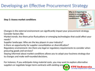 Developing an Effective Procurement Strategy
Step 3: Assess market conditions
Changes in the external environment can significantly impact your procurement strategy.
Consider factors like:
Market trends: Are there price fluctuations or emerging technologies that could affect your
needs?
Supplier landscape: Who are the key players in your industry?
Is there an opportunity for supplier consolidation or diversification?
Regulatory environment: Are there any legal or regulatory requirements to consider when
procuring goods and services?
Staying informed about market conditions allows you to adapt your business strategy due
to changes and make well-rounded decisions.
For instance, if you anticipate rising material costs, you may want to explore alternative
suppliers or negotiate longer-term contracts with existing ones.
 