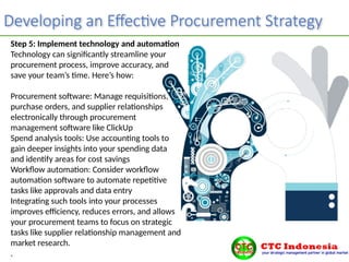 Developing an Effective Procurement Strategy
Step 5: Implement technology and automation
Technology can significantly streamline your
procurement process, improve accuracy, and
save your team’s time. Here’s how:
Procurement software: Manage requisitions,
purchase orders, and supplier relationships
electronically through procurement
management software like ClickUp
Spend analysis tools: Use accounting tools to
gain deeper insights into your spending data
and identify areas for cost savings
Workflow automation: Consider workflow
automation software to automate repetitive
tasks like approvals and data entry
Integrating such tools into your processes
improves efficiency, reduces errors, and allows
your procurement teams to focus on strategic
tasks like supplier relationship management and
market research.
.
 