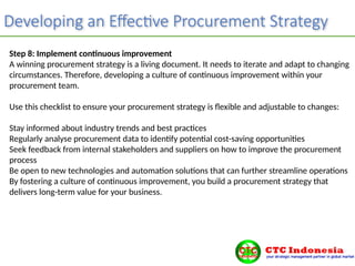 Developing an Effective Procurement Strategy
Step 8: Implement continuous improvement
A winning procurement strategy is a living document. It needs to iterate and adapt to changing
circumstances. Therefore, developing a culture of continuous improvement within your
procurement team.
Use this checklist to ensure your procurement strategy is flexible and adjustable to changes:
Stay informed about industry trends and best practices
Regularly analyse procurement data to identify potential cost-saving opportunities
Seek feedback from internal stakeholders and suppliers on how to improve the procurement
process
Be open to new technologies and automation solutions that can further streamline operations
By fostering a culture of continuous improvement, you build a procurement strategy that
delivers long-term value for your business.
 