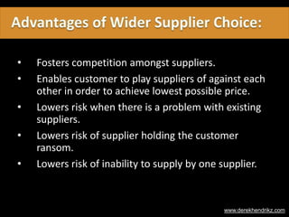 • Fosters competition amongst suppliers.
• Enables customer to play suppliers of against each
other in order to achieve lowest possible price.
• Lowers risk when there is a problem with existing
suppliers.
• Lowers risk of supplier holding the customer
ransom.
• Lowers risk of inability to supply by one supplier.
www.derekhendrikz.com
 