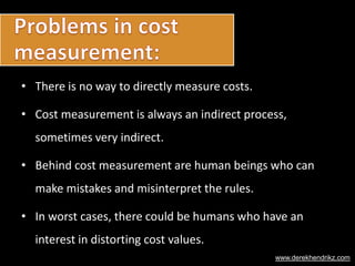 • There is no way to directly measure costs.
• Cost measurement is always an indirect process,
sometimes very indirect.
• Behind cost measurement are human beings who can
make mistakes and misinterpret the rules.
• In worst cases, there could be humans who have an
interest in distorting cost values.
www.derekhendrikz.com
 