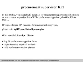 procurement supervisor KPI 
In this ppt file, you can ref KPI materials for procurement supervisor position such 
as procurement supervisor list of KPIs, performance appraisal, job skills, KRAs, 
BSC… 
If you need more KPI materials for procurement supervisor, 
please visit: kpi123.com/list-of-kpi-samples 
Other materials from kpi123.com 
• Top 28 performance appraisal forms 
• 11 performance appraisal methods 
• 1125 performance review phrases 
Top materials: top sales KPIs, Top 28 performance appraisal forms, 11 performance appraisal methods 
Interview questions and answers – free download/ pdf and ppt file 
 