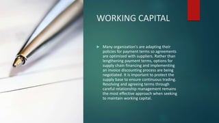 WORKING CAPITAL
 Many organization's are adapting their
policies for payment terms so agreements
are optimized with suppliers. Rather than
lengthening payment terms, options for
supply chain financing and implementing
an invoice discounting process are being
negotiated. It is important to protect the
supply base to ensure continuous trading.
Resolving and agreeing terms through
careful relationship management remains
the most effective approach when seeking
to maintain working capital.
 