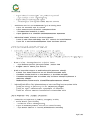 Page 2 of 3
• Explain techniques to obtain supplies to the purchaser’s requirements
• Analyse techniques to secure competitive pricing
• Explain techniques to achieve quality supplies
• Assess techniques to secure required quantities at required timescales
Understand the main tasks associated with each stage of the sourcing process
• Explain how procurement needs are identified
• Explain criteria that should be applied in creating specifications
• Assess approaches to the sourcing of supplies
• Explain approaches to the formation of agreements with external organisations
Understand the impact of technology on procurement operations
• Explain the impact of electronic procure to pay (P2P) systems on procurement operations
• Explain how the use of internet technologies can support procurement operations
UNIT 3: PROCUREMENT AND SUPPLY WORKFLOW
Understand the workflow involved when making agreements with suppliers
• Explain the details that should typically be created in a purchase requisition
• Explain the process for receiving quotations for the supply of goods or services
• Assess the implications of contractual provisions that may be included in quotations for the supply of goods
or services
Be able to develop a standard purchase order for goods or services
• Analyse the details that should typically be created in a purchase order
• Complete a purchase order for goods or services
Be able to interpret data relating to the workflow involved in procurement and supply
• Calculate future demand from relevant data used within procurement and supply
• Use data that relates to the pricing of goods or services for procurement and supply
• Use financial data supplied in sets of accounts to gauge the financial standing of organisations in
procurement and supply
• Draw conclusions from the operation of financial budgets for procurement and supply
Understand how to deliver effective customer service to improve workflow in procurement and supply
• Review how customer service improves workflow in procurement and supply
• Explain how to clarify requirements when communicating with stakeholders
• Explain how technology impacts on communications in procurement and supply
UNIT 4: INVENTORY AND LOGISTICS OPERATIONS
Understand the main implications of purchasing and supplying inventory
• Classify the main types of inventory
• Assess the costs involved in holding inventory
• Explain the main techniques for the monitoring and control of inventory
• Analyse the main techniques for calculating the future demand of inventory
 
