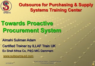 1 12/15/2010 Almahi Suliman Adam - Towards Proactive Procurement System Outsource for Purchasing & Supply Systems Training Center  Towards Proactive Procurement System Almahi Suliman Adam Certified Trainer by ILLAF Train UK Ex Shell Africa Co, P&G MIC Dammam www.outsource-sd.com 