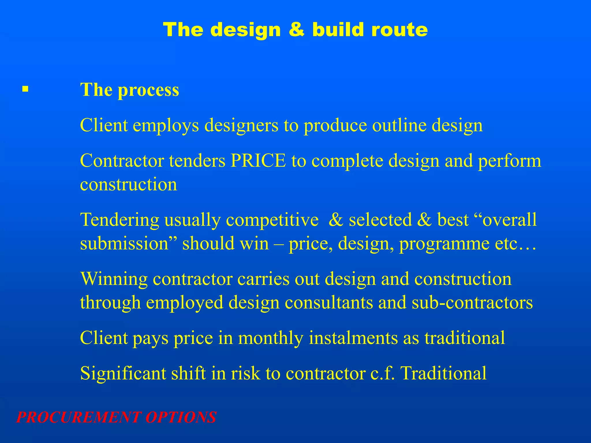 The design & build route


     The process
      Client employs designers to produce outline design
      Contractor tenders PRICE to complete design and perform
      construction
      Tendering usually competitive & selected & best “overall
      submission” should win – price, design, programme etc…
      Winning contractor carries out design and construction
      through employed design consultants and sub-contractors
      Client pays price in monthly instalments as traditional
      Significant shift in risk to contractor c.f. Traditional

PROCUREMENT OPTIONS
 