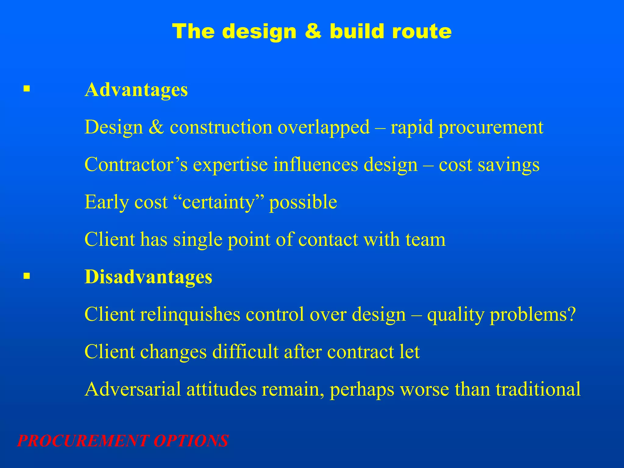 The design & build route

     Advantages
      Design & construction overlapped – rapid procurement
      Contractor’s expertise influences design – cost savings
      Early cost “certainty” possible
      Client has single point of contact with team
     Disadvantages
      Client relinquishes control over design – quality problems?
      Client changes difficult after contract let
      Adversarial attitudes remain, perhaps worse than traditional

PROCUREMENT OPTIONS
 