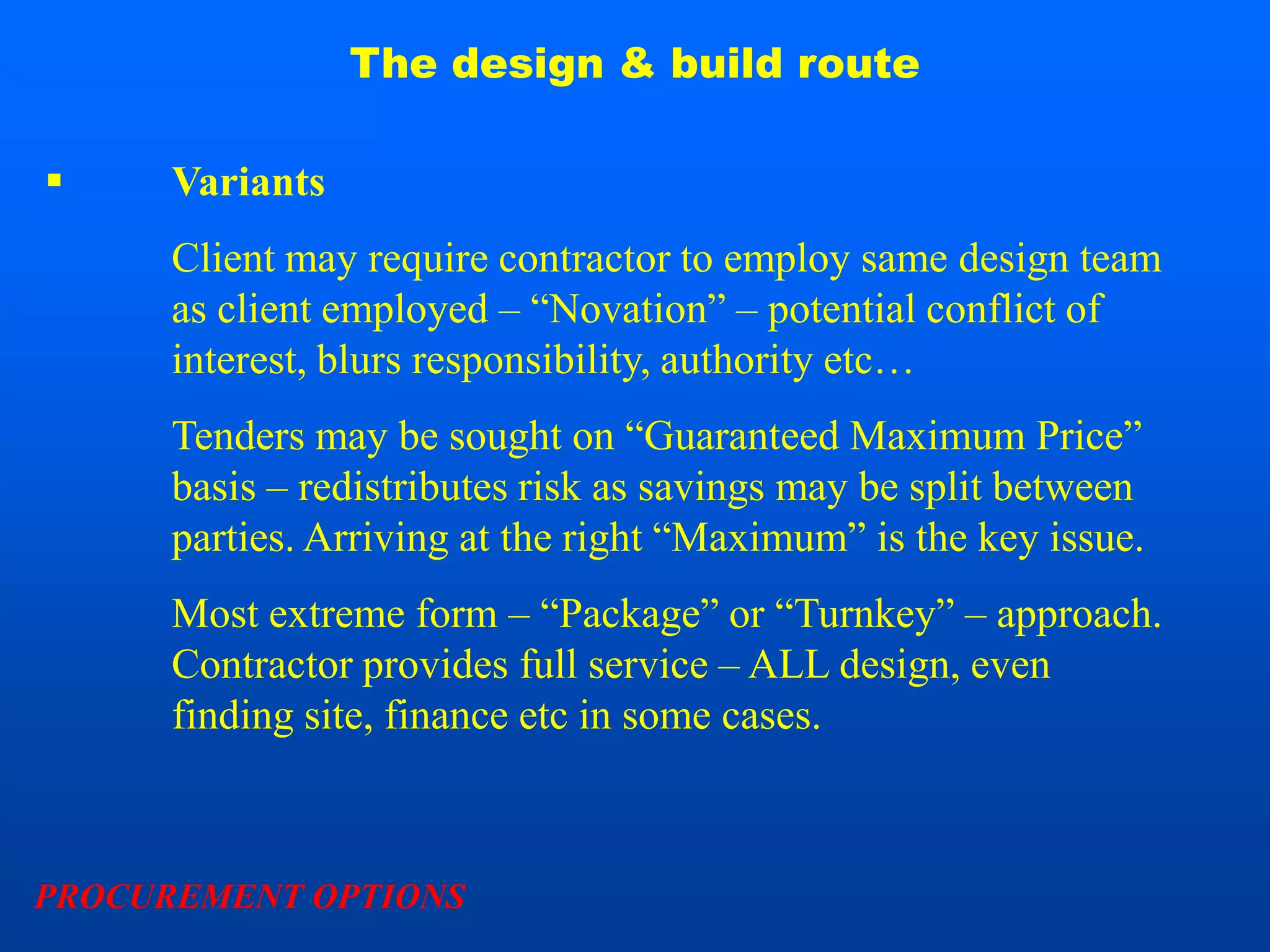 The design & build route

     Variants
      Client may require contractor to employ same design team
      as client employed – “Novation” – potential conflict of
      interest, blurs responsibility, authority etc…
      Tenders may be sought on “Guaranteed Maximum Price”
      basis – redistributes risk as savings may be split between
      parties. Arriving at the right “Maximum” is the key issue.
      Most extreme form – “Package” or “Turnkey” – approach.
      Contractor provides full service – ALL design, even
      finding site, finance etc in some cases.



PROCUREMENT OPTIONS
 