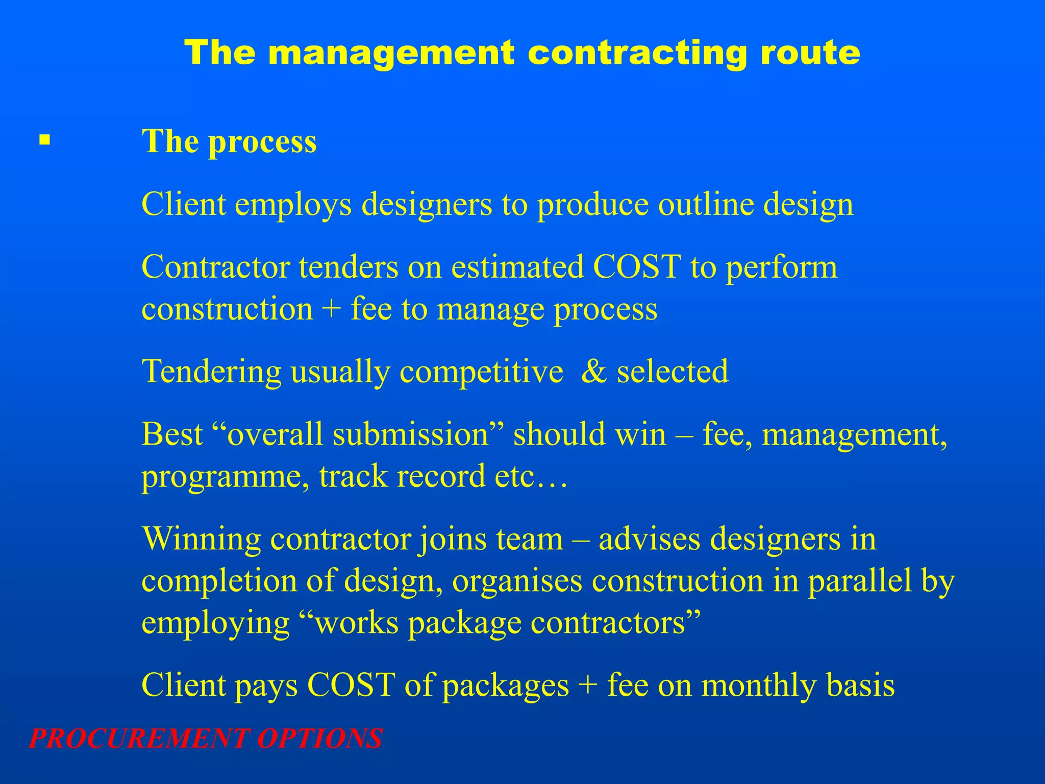 The management contracting route

     The process
      Client employs designers to produce outline design
      Contractor tenders on estimated COST to perform
      construction + fee to manage process
      Tendering usually competitive & selected
      Best “overall submission” should win – fee, management,
      programme, track record etc…
      Winning contractor joins team – advises designers in
      completion of design, organises construction in parallel by
      employing “works package contractors”
      Client pays COST of packages + fee on monthly basis
PROCUREMENT OPTIONS
 