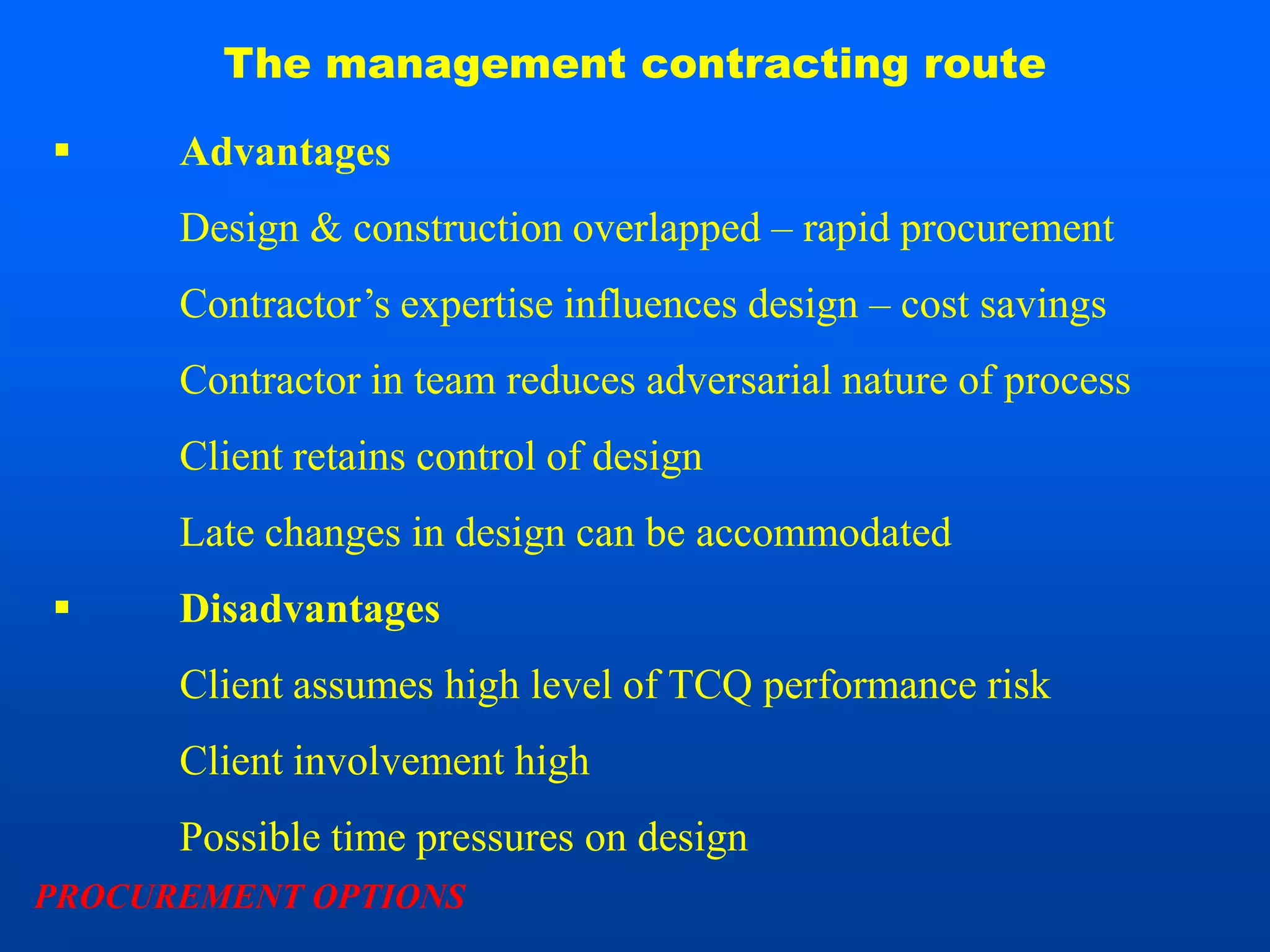 The management contracting route

     Advantages
      Design & construction overlapped – rapid procurement
      Contractor’s expertise influences design – cost savings
      Contractor in team reduces adversarial nature of process
      Client retains control of design
      Late changes in design can be accommodated
     Disadvantages
      Client assumes high level of TCQ performance risk
      Client involvement high
      Possible time pressures on design
PROCUREMENT OPTIONS
 