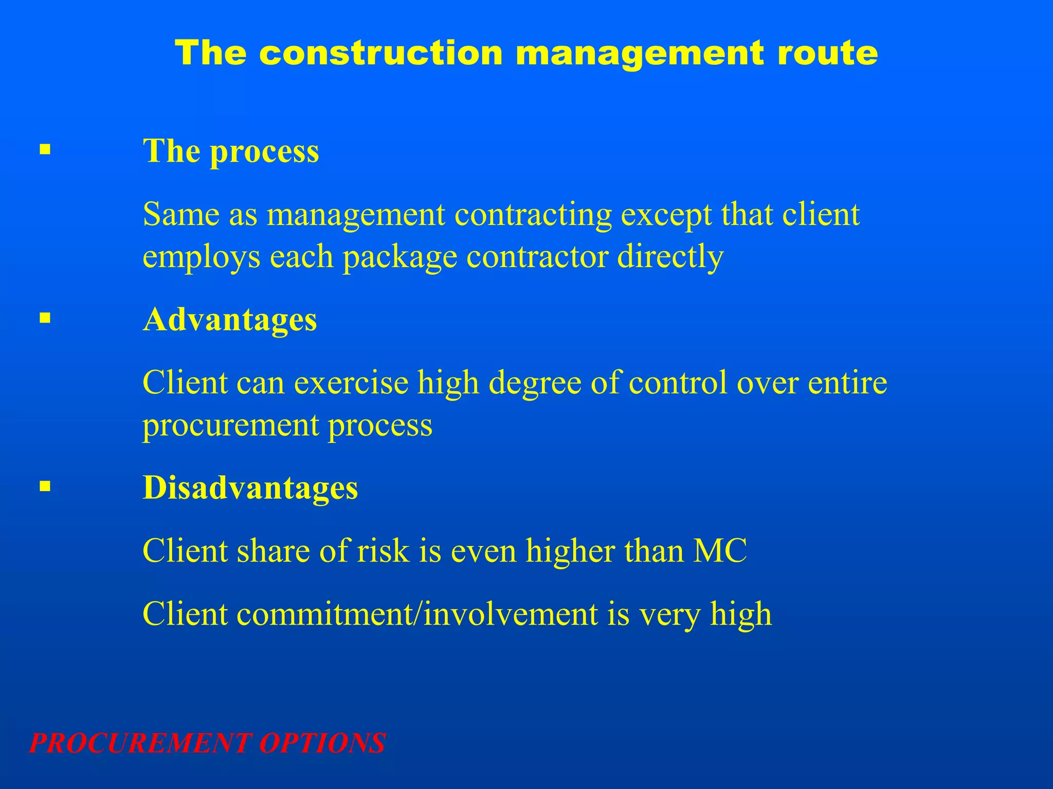 The construction management route

     The process
      Same as management contracting except that client
      employs each package contractor directly
     Advantages
      Client can exercise high degree of control over entire
      procurement process
     Disadvantages
      Client share of risk is even higher than MC
      Client commitment/involvement is very high


PROCUREMENT OPTIONS
 