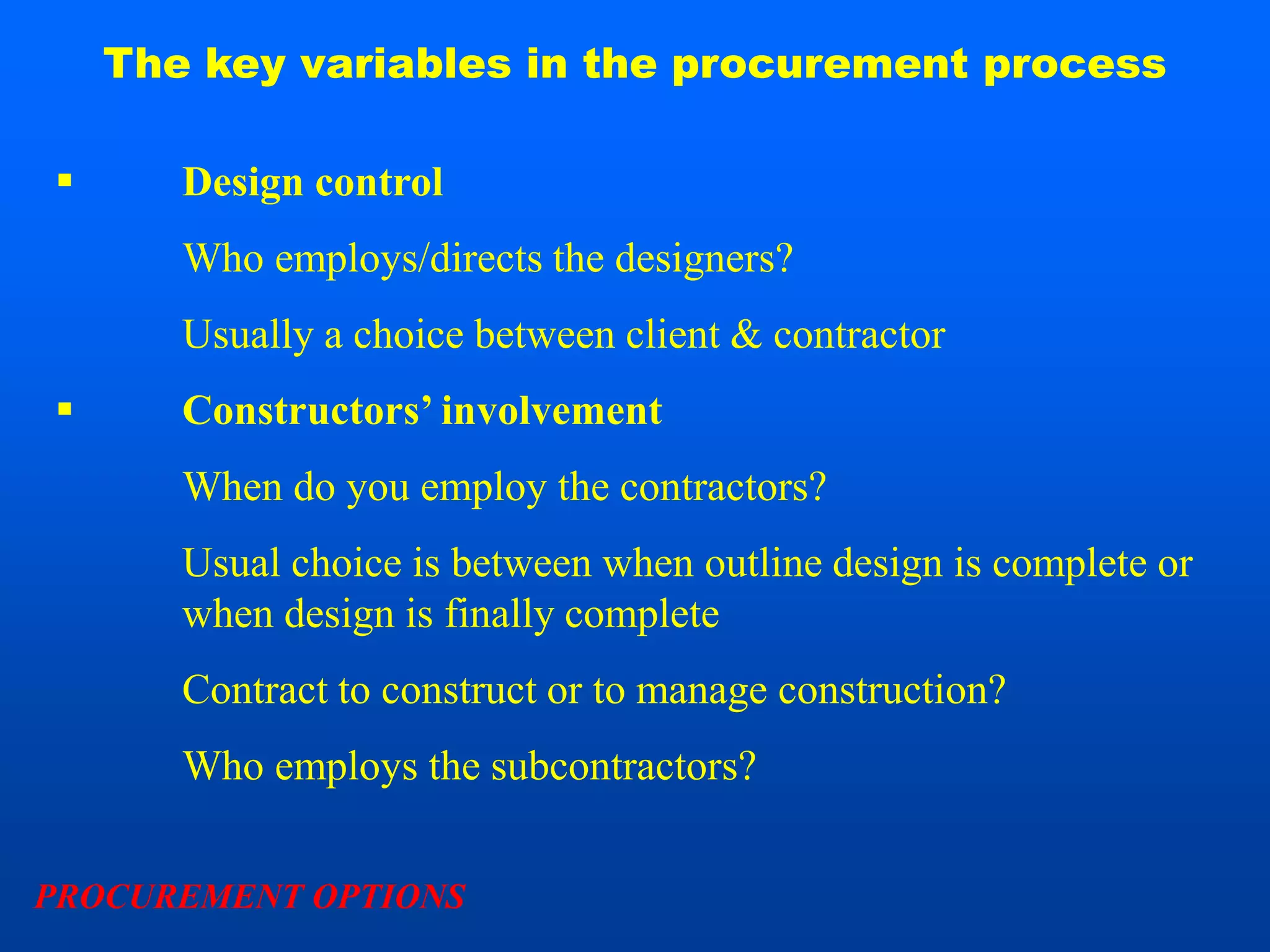The key variables in the procurement process

      Design control
       Who employs/directs the designers?
       Usually a choice between client & contractor
      Constructors’ involvement
       When do you employ the contractors?
       Usual choice is between when outline design is complete or
       when design is finally complete
       Contract to construct or to manage construction?
       Who employs the subcontractors?


PROCUREMENT OPTIONS
 