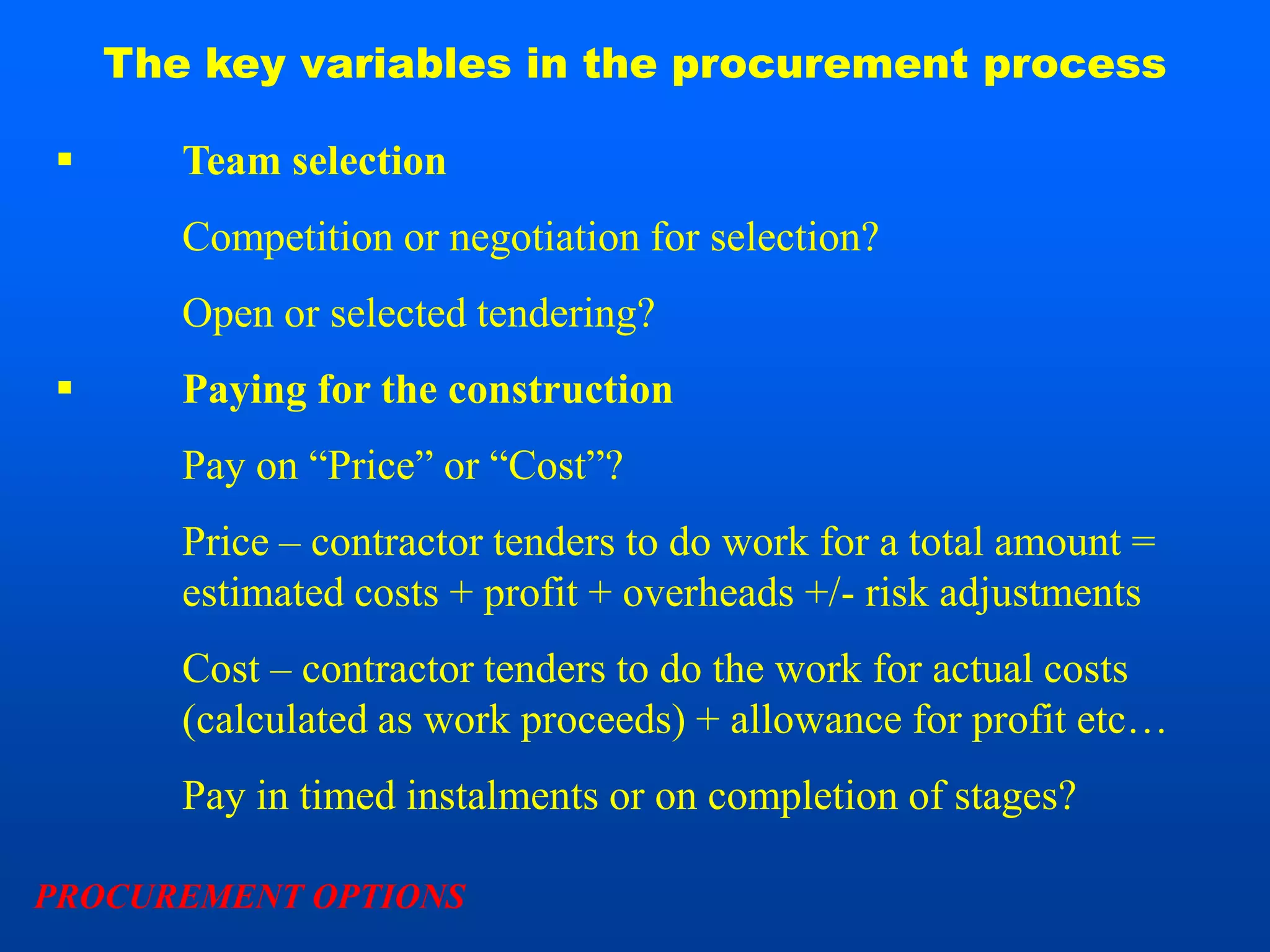 The key variables in the procurement process

      Team selection
       Competition or negotiation for selection?
       Open or selected tendering?
      Paying for the construction
       Pay on “Price” or “Cost”?
       Price – contractor tenders to do work for a total amount =
       estimated costs + profit + overheads +/- risk adjustments
       Cost – contractor tenders to do the work for actual costs
       (calculated as work proceeds) + allowance for profit etc…
       Pay in timed instalments or on completion of stages?

PROCUREMENT OPTIONS
 