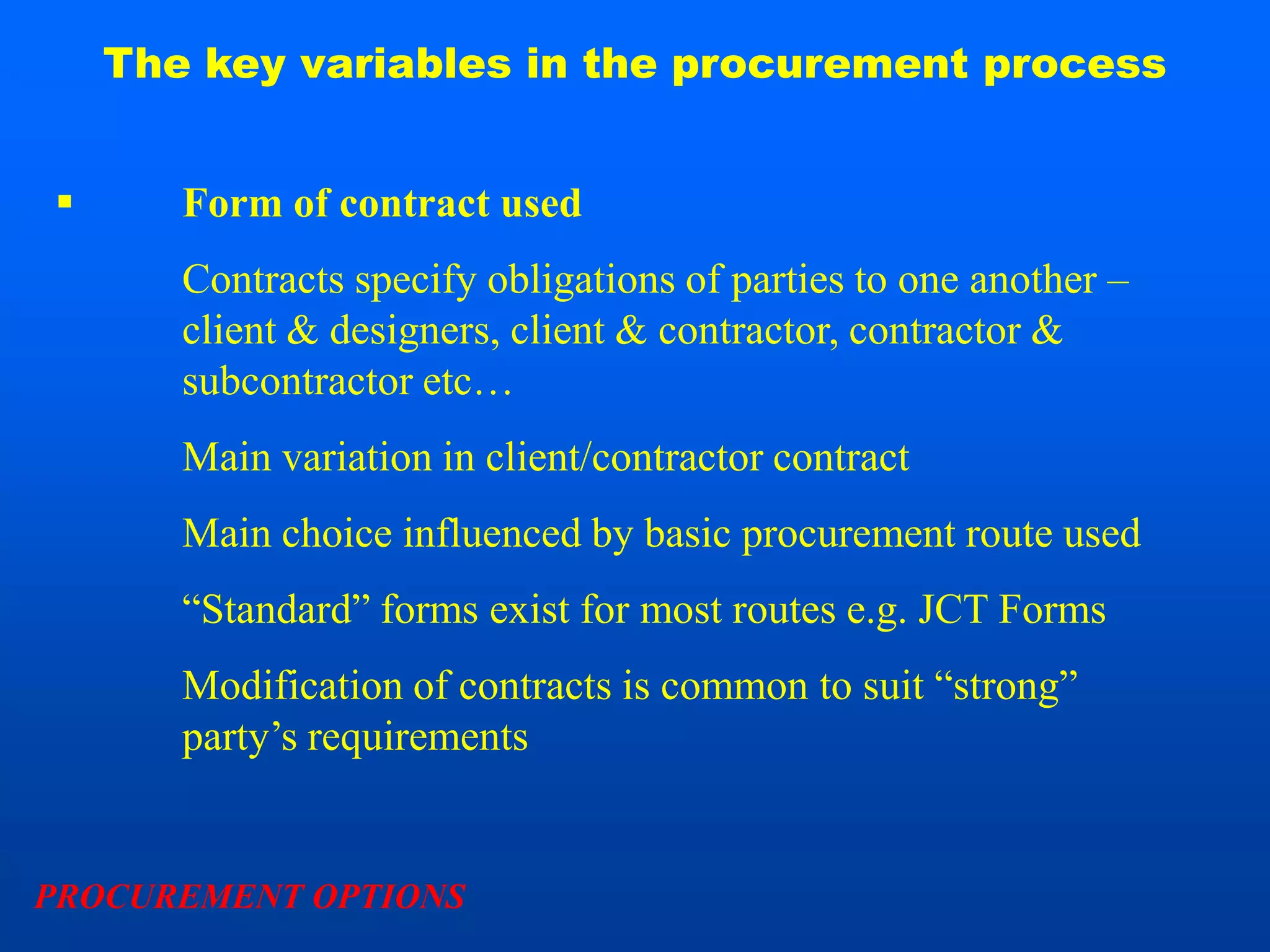 The key variables in the procurement process


      Form of contract used
       Contracts specify obligations of parties to one another –
       client & designers, client & contractor, contractor &
       subcontractor etc…
       Main variation in client/contractor contract
       Main choice influenced by basic procurement route used
       “Standard” forms exist for most routes e.g. JCT Forms
       Modification of contracts is common to suit “strong”
       party’s requirements


PROCUREMENT OPTIONS
 