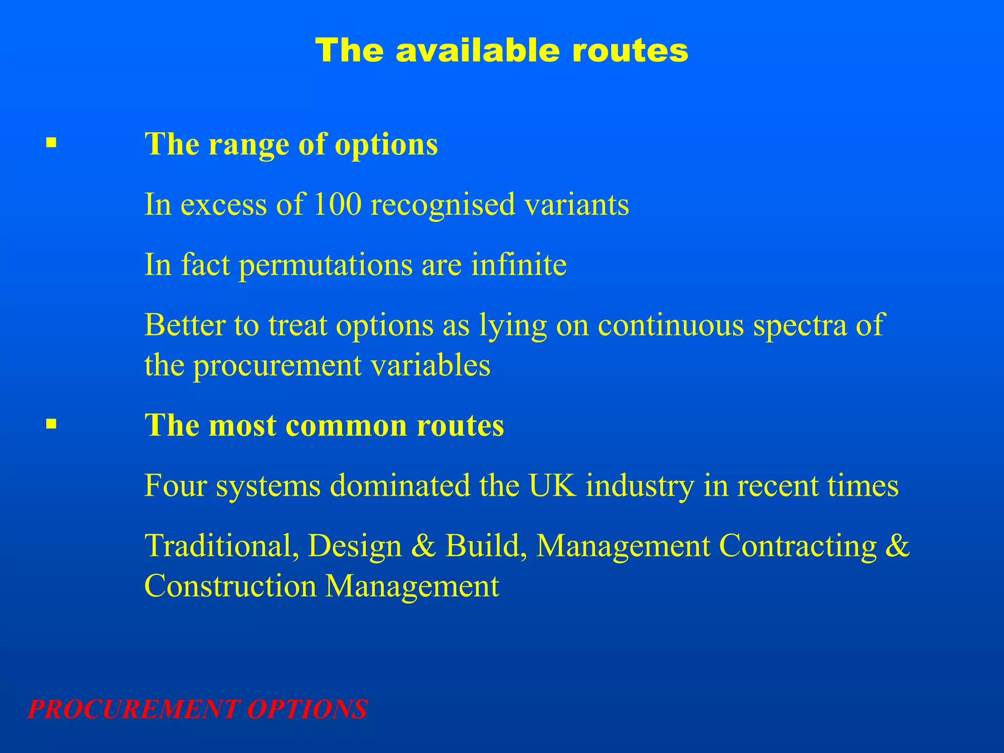 The available routes

     The range of options
      In excess of 100 recognised variants
      In fact permutations are infinite
      Better to treat options as lying on continuous spectra of
      the procurement variables
     The most common routes
      Four systems dominated the UK industry in recent times
      Traditional, Design & Build, Management Contracting &
      Construction Management


PROCUREMENT OPTIONS
 