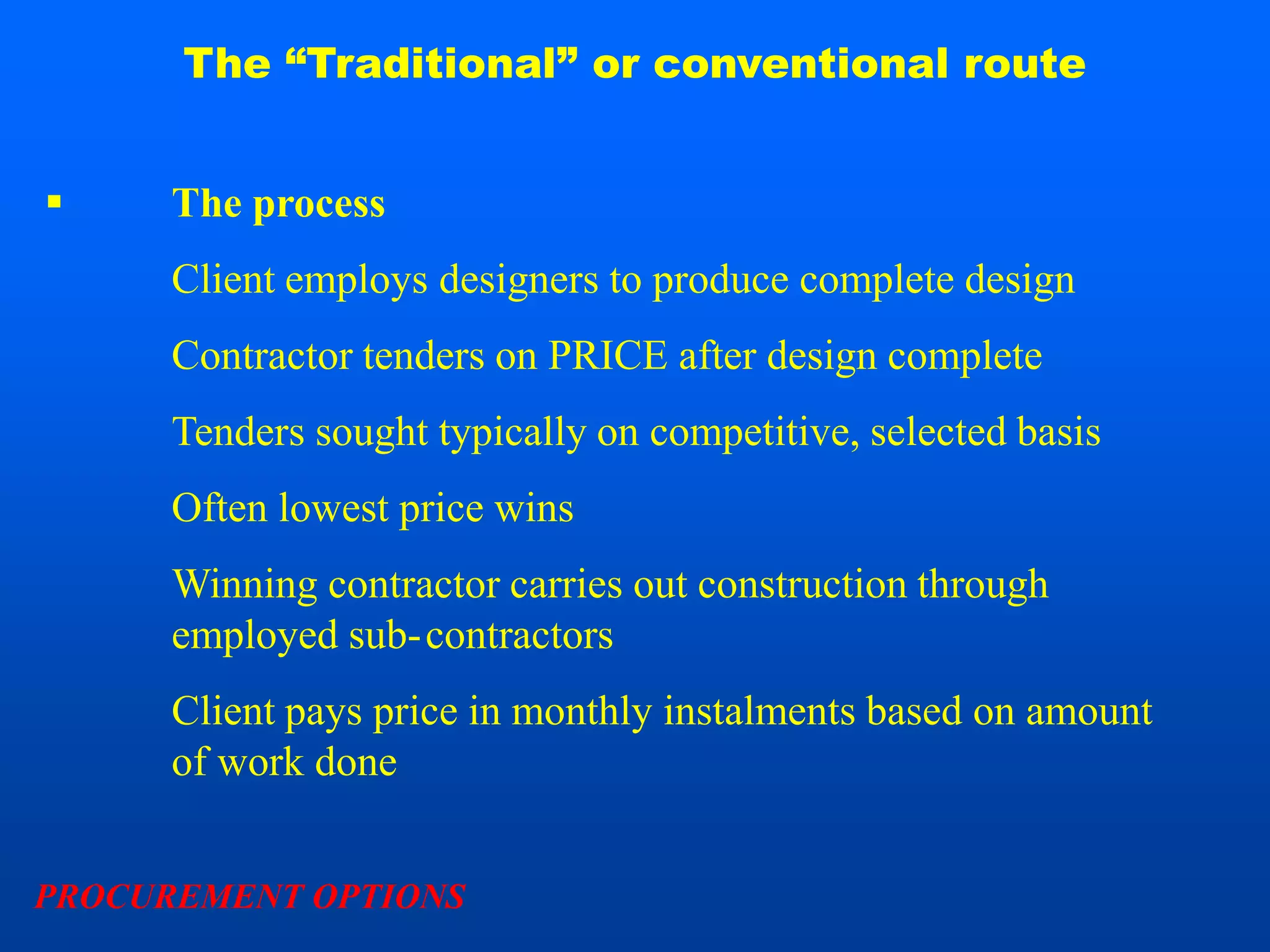 The “Traditional” or conventional route


     The process
      Client employs designers to produce complete design
      Contractor tenders on PRICE after design complete
      Tenders sought typically on competitive, selected basis
      Often lowest price wins
      Winning contractor carries out construction through
      employed sub-contractors
      Client pays price in monthly instalments based on amount
      of work done


PROCUREMENT OPTIONS
 