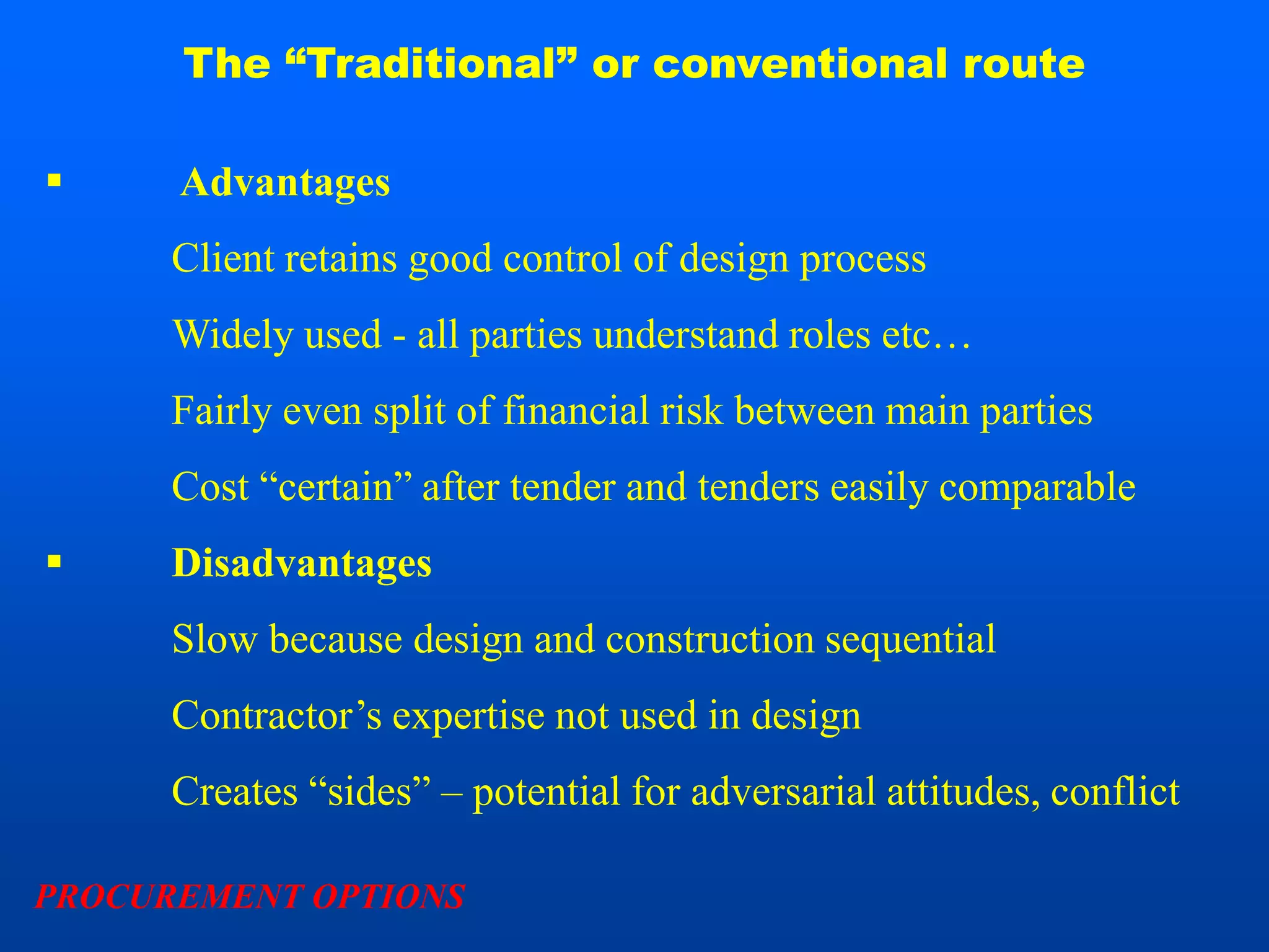 The “Traditional” or conventional route

     Advantages
      Client retains good control of design process
      Widely used - all parties understand roles etc…
      Fairly even split of financial risk between main parties
      Cost “certain” after tender and tenders easily comparable
     Disadvantages
      Slow because design and construction sequential
      Contractor’s expertise not used in design
      Creates “sides” – potential for adversarial attitudes, conflict

PROCUREMENT OPTIONS
 
