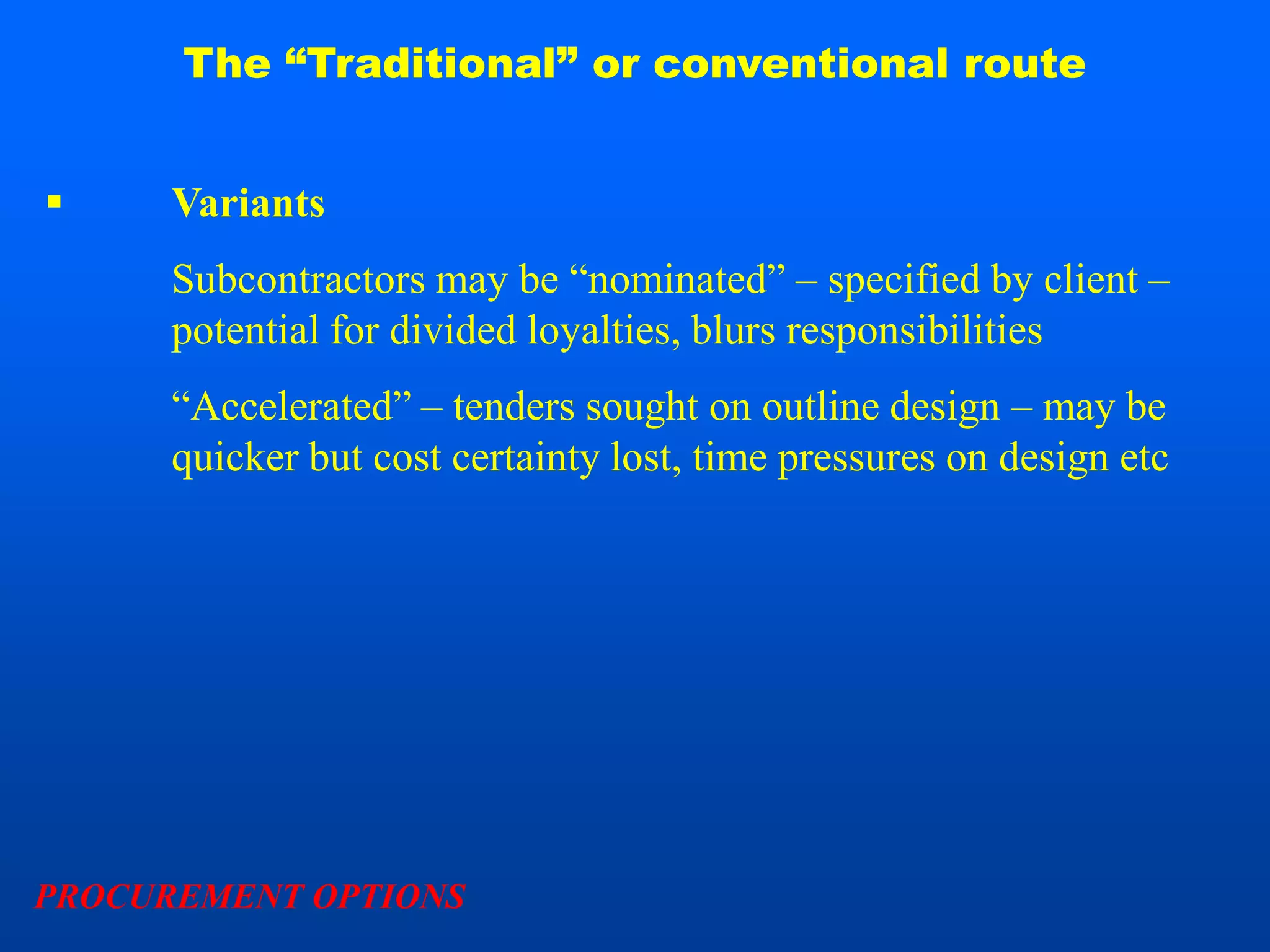 The “Traditional” or conventional route


     Variants
      Subcontractors may be “nominated” – specified by client –
      potential for divided loyalties, blurs responsibilities
      “Accelerated” – tenders sought on outline design – may be
      quicker but cost certainty lost, time pressures on design etc




PROCUREMENT OPTIONS
 