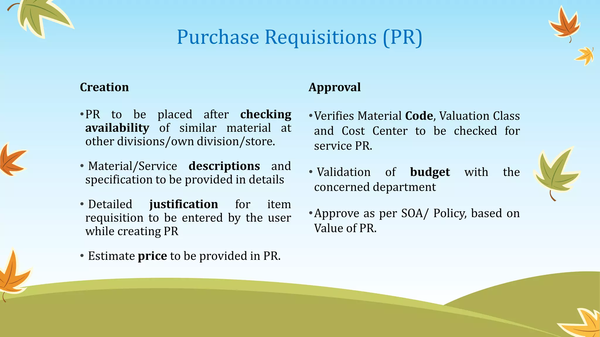 Purchase Requisitions (PR)
Creation
•PR to be placed after checking
availability of similar material at
other divisions/own division/store.
• Material/Service descriptions and
specification to be provided in details
• Detailed justification for item
requisition to be entered by the user
while creating PR
• Estimate price to be provided in PR.
Approval
•Verifies Material Code, Valuation Class
and Cost Center to be checked for
service PR.
• Validation of budget with the
concerned department
•Approve as per SOA/ Policy, based on
Value of PR.
 