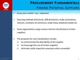 P ROCUREMENT F UNDAMENTALS
F INDING P OTENTIAL S UPPLIERS




Sourcing methods-directories, B2B directories, trade associations,
internet, chambers of commerce, trade show, telephone books etc



Some organizations assign various internal classifications to their
suppliers.



COPYRIGHT© TO BUSINESS SERVICES
SUPPORT LIMITED 2011

Know your market- very important

The purposes for such classification include:
 to communicate the desirability of the supplier
 to encourage the use of certain suppliers
 eliminate costly inspection processes when unneeded

12

 