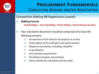 P ROCUREMENT F UNDAMENTALS
C ONDUCTING B IDDING AND / OR N EGOTIATION
Competitive Bidding VS Negotiation (caveat)


Bidding Format:
Sealed bidding  Two-step bidding  Online bidding  Internet Reverse Auctions



Your solicitation document should be comprised of at least the
following sections:








COPYRIGHT© TO BUSINESS SERVICES
SUPPORT LIMITED 2011

An overview of the need for the product or service
A description of the evaluation and award process
Response instructions, including a deadline
A specification
Your quantity requirements
The delivery location and schedule
Terms of both the solicitation and the order

14

 