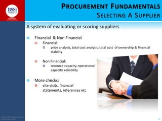 P ROCUREMENT F UNDAMENTALS
S ELECTING A S UPPLIER
A system of evaluating or scoring suppliers


Financial & Non Financial


Financial:




Non Financial:




resource capacity, operational
capacity, reliability

More checks:


COPYRIGHT© TO BUSINESS SERVICES
SUPPORT LIMITED 2011

price analysis, total cost analysis, total cost of ownership & financial
stability

site visits, financial
statements, references etc

15

 