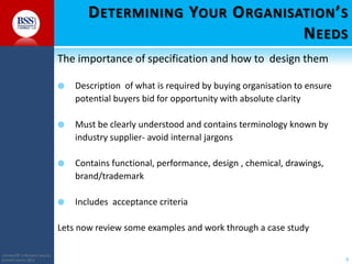D ETERMINING YOUR O RGANISATION ’ S
N EEDS
The importance of specification and how to design them


Description of what is required by buying organisation to ensure
potential buyers bid for opportunity with absolute clarity



Must be clearly understood and contains terminology known by
industry supplier- avoid internal jargons



Contains functional, performance, design , chemical, drawings,
brand/trademark



Includes acceptance criteria

Lets now review some examples and work through a case study
COPYRIGHT© TO BUSINESS SERVICES
SUPPORT LIMITED 2011

9

 