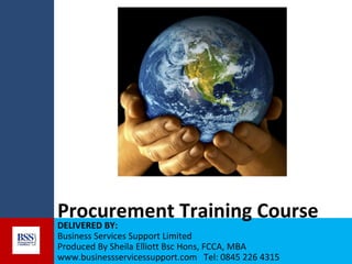 Procurement Training Course
DELIVERED BY:
Business Services Support Limited
Produced By Sheila Elliott Bsc Hons, FCCA, MBA
www.businessservicessupport.com Tel: 0845 226 4315

 