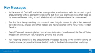 www.pcc-cic.org.uk © 2021 PCC
Key Messages
• In the event of Covid-19 and other emergencies, mechanisms exist to conduct urgent
procurements without competitive tendering but there are significant risks that need to
be assessed before doing so and all deliberations/decisions should be documented
• For the time being existing procurement rules largely remain in place but contract
advertisements, awards and other notices are now published in the new Find a Tender
Service
• Social Value will increasingly become a focus in tenders based around the Social Value
Model with a minimum 10% weighting given to this criteria
• Far-reaching changes to the procurement processes relating to the commissioning of
healthcare are proposed which are likely to reduce the level of competitive tendering
 