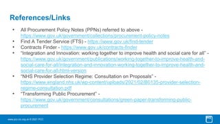 www.pcc-cic.org.uk © 2021 PCC
References/Links
• All Procurement Policy Notes (PPNs) referred to above -
https://www.gov.uk/government/collections/procurement-policy-notes
• Find A Tender Service (FTS) - https://www.gov.uk/find-tender
• Contracts Finder - https://www.gov.uk/contracts-finder
• “Integration and Innovation: working together to improve health and social care for all” -
https://www.gov.uk/government/publications/working-together-to-improve-health-and-
social-care-for-all/integration-and-innovation-working-together-to-improve-health-and-
social-care-for-all-html-version
• “NHS Provider Selection Regime: Consultation on Proposals” -
https://www.england.nhs.uk/wp-content/uploads/2021/02/B0135-provider-selection-
regime-consultation.pdf
• “Transforming Public Procurement” -
https://www.gov.uk/government/consultations/green-paper-transforming-public-
procurement
 