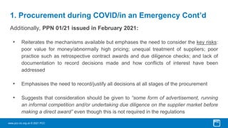 www.pcc-cic.org.uk © 2021 PCC
1. Procurement during COVID/in an Emergency Cont’d
Additionally, PPN 01/21 issued in February 2021:
• Reiterates the mechanisms available but emphases the need to consider the key risks:
poor value for money/abnormally high pricing; unequal treatment of suppliers; poor
practice such as retrospective contract awards and due diligence checks; and lack of
documentation to record decisions made and how conflicts of interest have been
addressed
• Emphasises the need to record/justify all decisions at all stages of the procurement
• Suggests that consideration should be given to “some form of advertisement, running
an informal competition and/or undertaking due diligence on the supplier market before
making a direct award” even though this is not required in the regulations
 