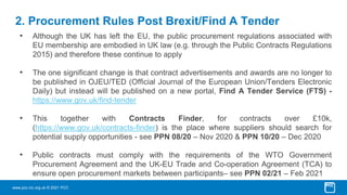 www.pcc-cic.org.uk © 2021 PCC
2. Procurement Rules Post Brexit/Find A Tender
• Although the UK has left the EU, the public procurement regulations associated with
EU membership are embodied in UK law (e.g. through the Public Contracts Regulations
2015) and therefore these continue to apply
• The one significant change is that contract advertisements and awards are no longer to
be published in OJEU/TED (Official Journal of the European Union/Tenders Electronic
Daily) but instead will be published on a new portal, Find A Tender Service (FTS) -
https://www.gov.uk/find-tender
• This together with Contracts Finder, for contracts over £10k,
(https://www.gov.uk/contracts-finder) is the place where suppliers should search for
potential supply opportunities - see PPN 08/20 – Nov 2020 & PPN 10/20 – Dec 2020
• Public contracts must comply with the requirements of the WTO Government
Procurement Agreement and the UK-EU Trade and Co-operation Agreement (TCA) to
ensure open procurement markets between participants– see PPN 02/21 – Feb 2021
 