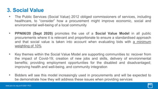 www.pcc-cic.org.uk © 2021 PCC
3. Social Value
• The Public Services (Social Value) 2012 obliged commissioners of services, including
healthcare, to “consider” how a procurement might improve economic, social and
environmental well-being of a local community
• PPN06/20 (Sept 2020) promotes the use of a Social Value Model in all public
procurements where it is relevant and proportionate to ensure a standardised approach
and that social value is taken into account when evaluating bids with a minimum
weighting of 10%
• Key themes within the Social Value Model are supporting communities to: recover from
the impact of Covid-19; creation of new jobs and skills, delivery of environmental
benefits; providing employment opportunities for the disabled and disadvantaged;
improving health and well-being, and community integration
• Bidders will see this model increasingly used in procurements and will be expected to
be demonstrate how they will address these issues when providing services
 