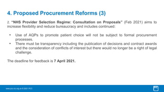 www.pcc-cic.org.uk © 2021 PCC
4. Proposed Procurement Reforms (3)
2. “NHS Provider Selection Regime: Consultation on Proposals” (Feb 2021) aims to
increase flexibility and reduce bureaucracy and includes continued:
• Use of AQPs to promote patient choice will not be subject to formal procurement
processes.
• There must be transparency including the publication of decisions and contract awards
and the consideration of conflicts of interest but there would no longer be a right of legal
challenge.
The deadline for feedback is 7 April 2021.
 