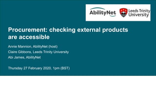 Procurement: checking external products are accessible, 27 February 2020
Procurement: checking external products
are accessible
Annie Mannion, AbilityNet (host)
Claire Gibbons, Leeds Trinity University
Abi James, AbilityNet
Thursday 27 February 2020, 1pm (BST)
 