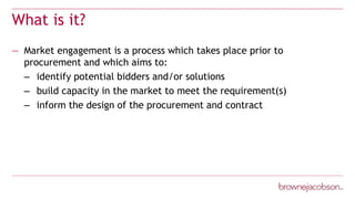 What is it?
— Market engagement is a process which takes place prior to
procurement and which aims to:
– identify potential bidders and/or solutions
– build capacity in the market to meet the requirement(s)
– inform the design of the procurement and contract
 