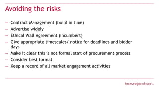 Avoiding the risks
— Contract Management (build in time)
— Advertise widely
— Ethical Wall Agreement (Incumbent)
— Give appropriate timescales/ notice for deadlines and bidder
days
— Make it clear this is not formal start of procurement process
— Consider best format
— Keep a record of all market engagement activities
 