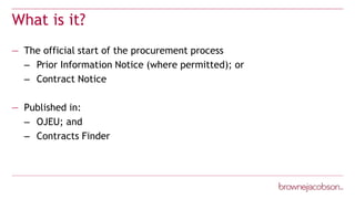 What is it?
— The official start of the procurement process
– Prior Information Notice (where permitted); or
– Contract Notice
— Published in:
– OJEU; and
– Contracts Finder
 