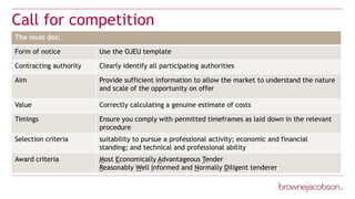 Call for competition
The must dos:
Form of notice Use the OJEU template
Contracting authority Clearly identify all participating authorities
Aim Provide sufficient information to allow the market to understand the nature
and scale of the opportunity on offer
Value Correctly calculating a genuine estimate of costs
Timings Ensure you comply with permitted timeframes as laid down in the relevant
procedure
Selection criteria suitability to pursue a professional activity; economic and financial
standing; and technical and professional ability
Award criteria Most Economically Advantageous Tender
Reasonably Well Informed and Normally Diligent tenderer
 