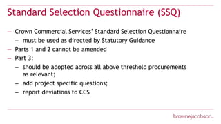 Standard Selection Questionnaire (SSQ)
— Crown Commercial Services’ Standard Selection Questionnaire
– must be used as directed by Statutory Guidance
— Parts 1 and 2 cannot be amended
— Part 3:
– should be adopted across all above threshold procurements
as relevant;
– add project specific questions;
– report deviations to CCS
 
