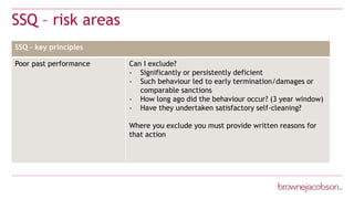 SSQ – risk areas
Note Text:
SSQ – key principles
Poor past performance Can I exclude?
- Significantly or persistently deficient
- Such behaviour led to early termination/damages or
comparable sanctions
- How long ago did the behaviour occur? (3 year window)
- Have they undertaken satisfactory self-cleaning?
Where you exclude you must provide written reasons for
that action
 