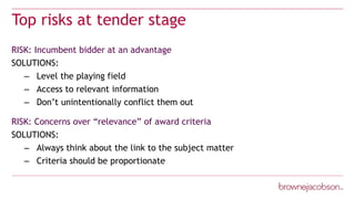 Top risks at tender stage
RISK: Incumbent bidder at an advantage
SOLUTIONS:
– Level the playing field
– Access to relevant information
– Don’t unintentionally conflict them out
RISK: Concerns over “relevance” of award criteria
SOLUTIONS:
– Always think about the link to the subject matter
– Criteria should be proportionate
 